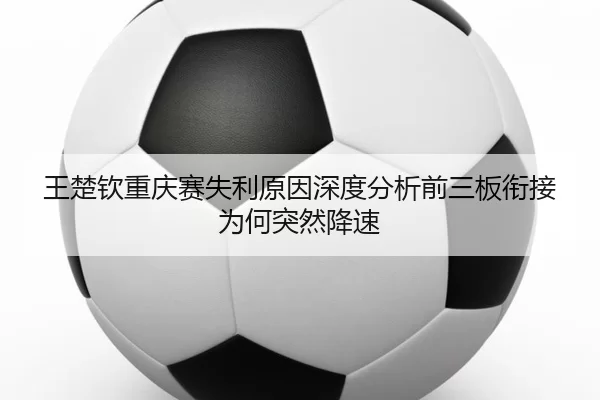 王楚钦重庆赛失利原因深度分析前三板衔接为何突然降速